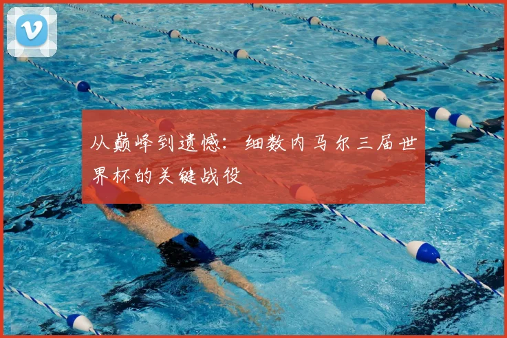 从巅峰到遗憾：细数内马尔三届世界杯的关键战役