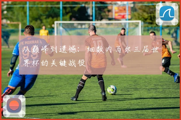 从巅峰到遗憾：细数内马尔三届世界杯的关键战役