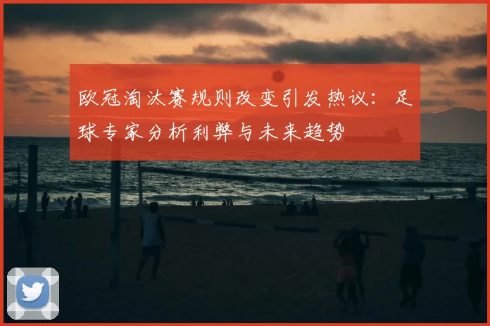 欧冠淘汰赛规则改变引发热议：足球专家分析利弊与未来趋势