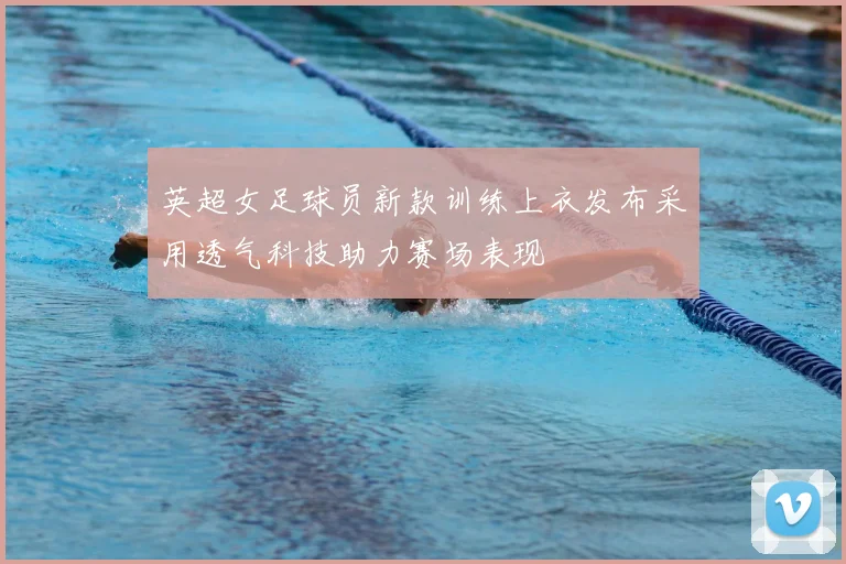 英超女足球员新款训练上衣发布采用透气科技助力赛场表现