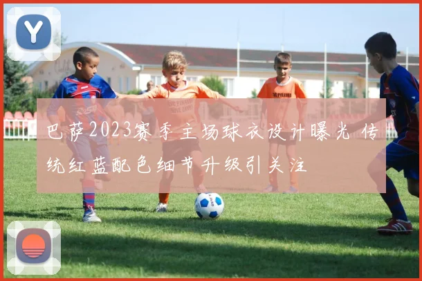 巴萨2023赛季主场球衣设计曝光 传统红蓝配色细节升级引关注