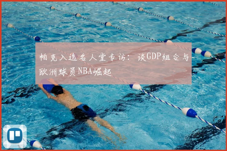 帕克入选名人堂专访：谈GDP组合与欧洲球员NBA崛起