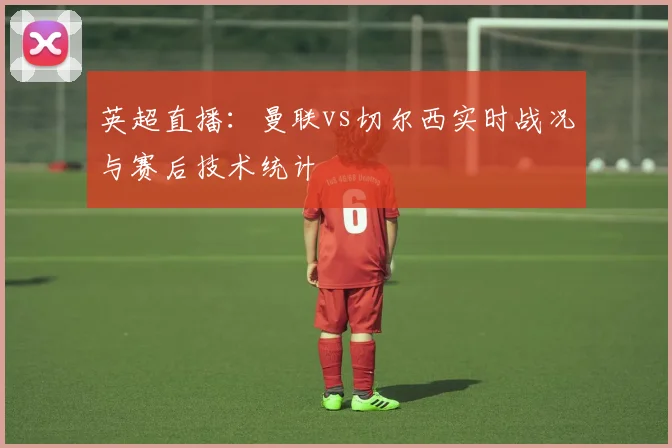英超直播：曼联vs切尔西实时战况与赛后技术统计