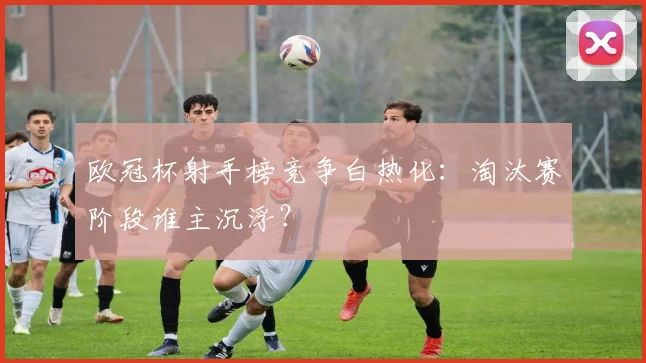 欧冠杯射手榜竞争白热化：淘汰赛阶段谁主沉浮？