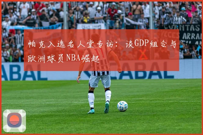 帕克入选名人堂专访：谈GDP组合与欧洲球员NBA崛起